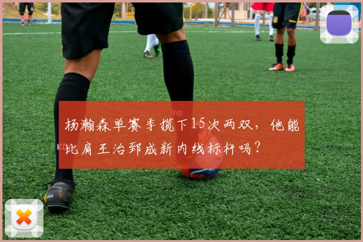 杨瀚森单赛季揽下15次两双，他能比肩王治郅成新内线标杆吗？
