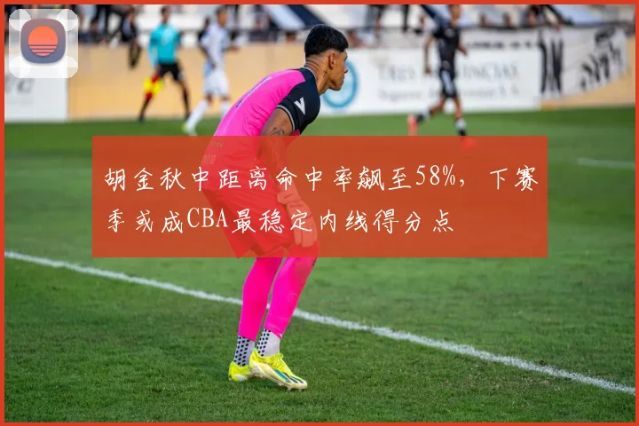 胡金秋中距离命中率飙至58%，下赛季或成CBA最稳定内线得分点