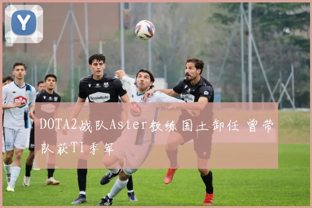 DOTA2战队Aster教练国土卸任 曾带队获TI季军